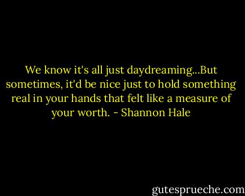 We know it's all just daydreaming...But sometimes, it'd be nice just to hold something real in your hands that felt like a measure of your worth. - Shannon Hale