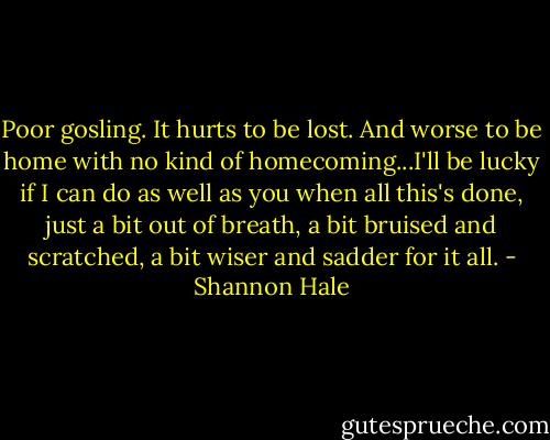 Poor gosling. It hurts to be lost. And worse to be home with no kind of homecoming...I'll be lucky if I can do as well as you when all this's done, just a bit out of breath, a bit bruised and scratched, a bit wiser and sadder for it all. - Shannon Hale