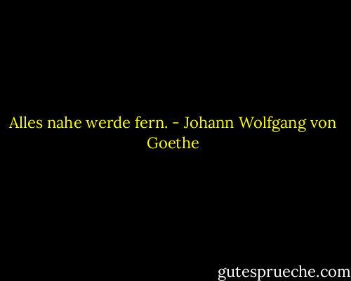 Alles nahe werde fern. - Johann Wolfgang von Goethe