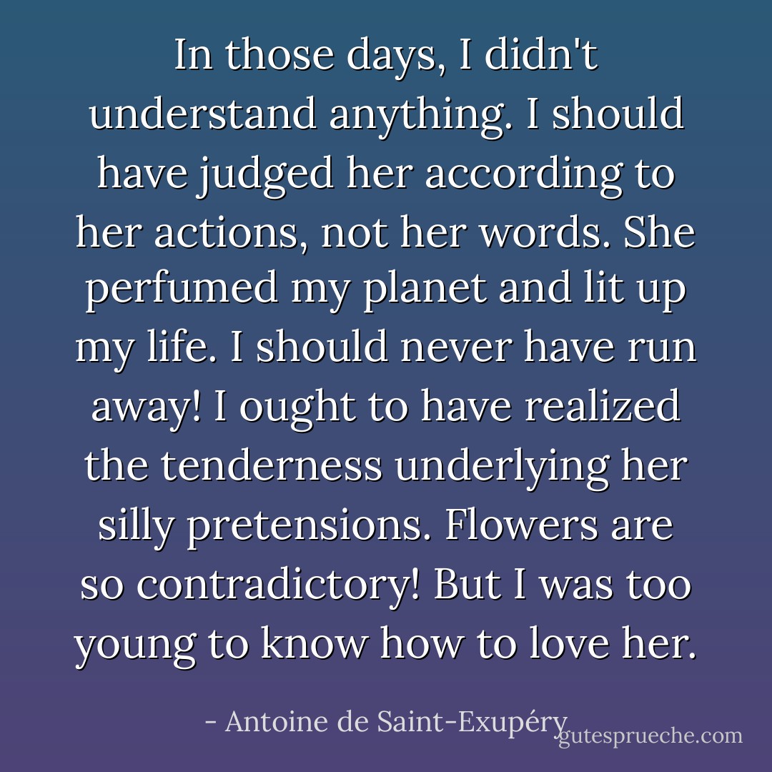 In those days, I didn't understand anything. I should have judged her according to her actions, not her words. She perfumed my planet and lit up my life. I should never have run away! I ought to have realized the tenderness underlying her silly pretensions. Flowers are so contradictory! But I was too young to know how to love her. - Antoine de Saint-Exupéry