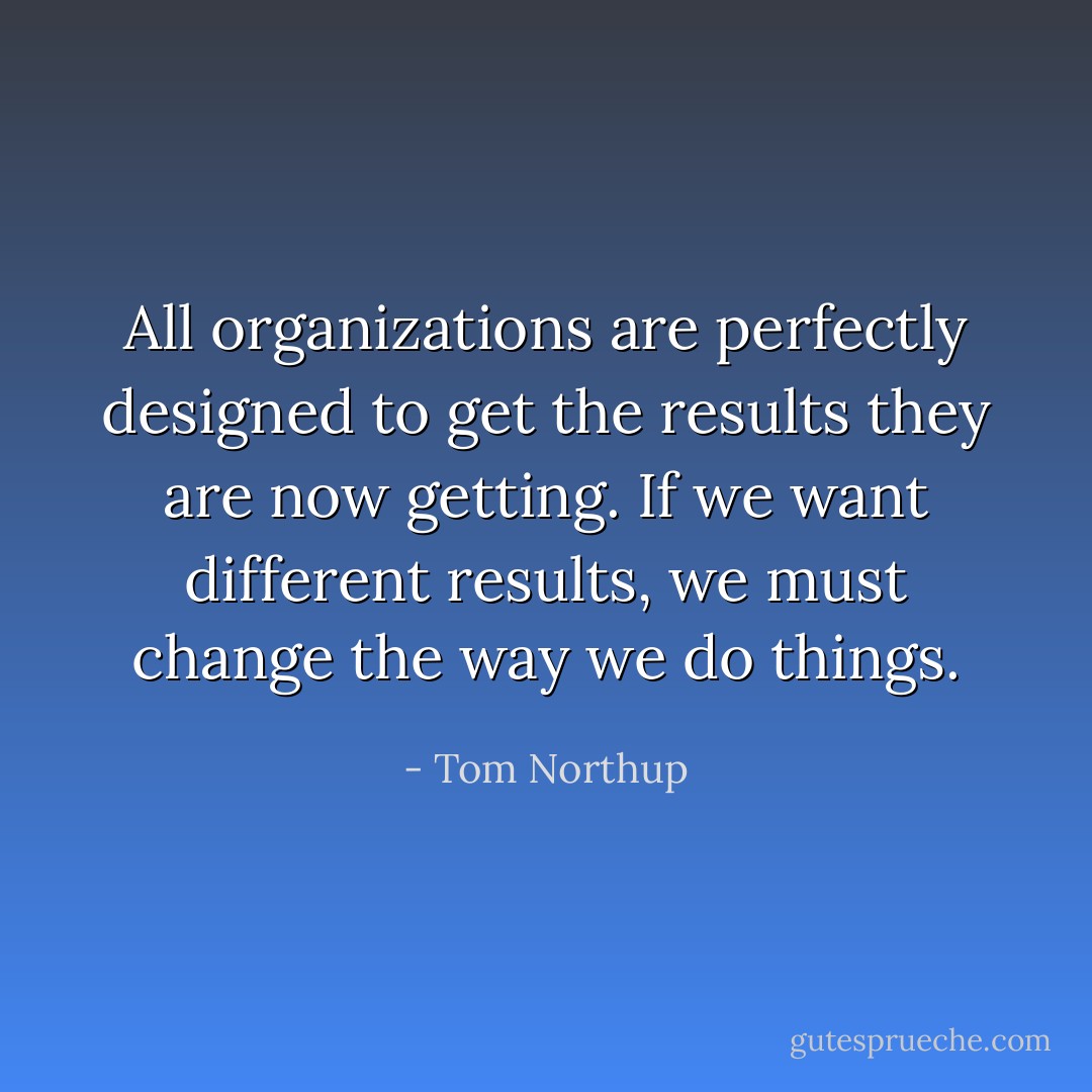 All organizations are perfectly designed to get the results they are now getting. If we want different results, we must change the way we do things. - Tom Northup
