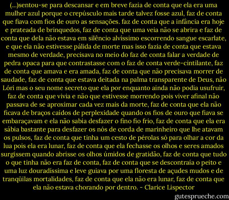 (...)sentou-se para descansar e em breve fazia de conta que ela era uma mulher azul porque o crepúsculo mais tarde talvez fosse azul, faz de conta que fiava com fios de ouro as sensações. faz de conta que a infância era hoje e prateada de brinquedos, faz de conta que uma veia não se abrira e faz de conta que dela não estava em silêncio alvíssimo escorrendo sangue escarlate, e que ela não estivesse pálida de morte mas isso fazia de conta que estava mesmo de verdade, precisava no meio do faz de conta falar a verdade de pedra opaca para que contrastasse com o faz de conta verde-cintilante, faz de conta que amava e era amada, faz de conta que não precisava morrer de saudade, faz de conta que estava deitada na palma transparente de Deus, não Lóri mas o seu nome secreto que ela por enquanto ainda não podia usufruir, faz de conta que vivia e não que estivesse morrendo pois viver afinal não passava de se aproximar cada vez mais da morte, faz de conta que ela não ficava de braços caídos de perplexidade quando os fios de ouro que fiava se embaraçavam e ela não sabia desfazer o fino fio frio, faz de conta que ela era sábia bastante para desfazer os nós de corda de marinheiro que lhe atavam os pulsos, faz de conta que tinha um cesto de pérolas só para olhar a cor da lua pois ela era lunar, faz de conta que ela fechasse os olhos e seres amados surgissem quando abrisse os olhos úmidos de gratidão, faz de conta que tudo o que tinha não era faz de conta, faz de conta que se descontraía o peito e uma luz douradíssima e leve guiava por uma floresta de açudes mudos e de tranqüilas mortalidades, faz de conta que ela não era lunar, faz de conta que ela não estava chorando por dentro. - Clarice Lispector