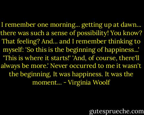 I remember one morning...<br />getting up at dawn...<br />there was such a sense of possibility!<br />You know? That feeling?<br />And... and I remember thinking to myself:<br />'So this is the beginning of happiness...'<br />'This is where it starts!'<br />'And, of course, there'll always be more.'<br />Never occurred to me<br />it wasn't the beginning,<br />It was happiness.<br />It was the moment... - Virginia Woolf