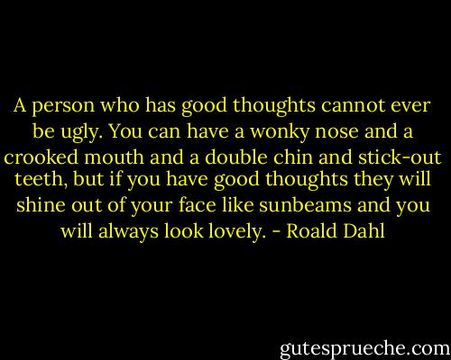 A person who has good thoughts cannot ever be ugly. You can have a wonky nose and a crooked mouth and a double chin and stick-out teeth, but if you have good thoughts they will shine out of your face like sunbeams and you will always look lovely. - Roald Dahl