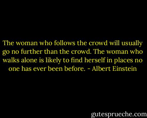 The woman who follows the crowd will usually go no further than the crowd. The woman who walks alone is likely to find herself in places no one has ever been before. - Albert Einstein