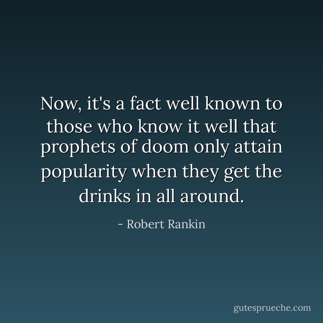 Now, it's a fact well known to those who know it well that prophets of doom only attain popularity when they get the drinks in all around. - Robert Rankin