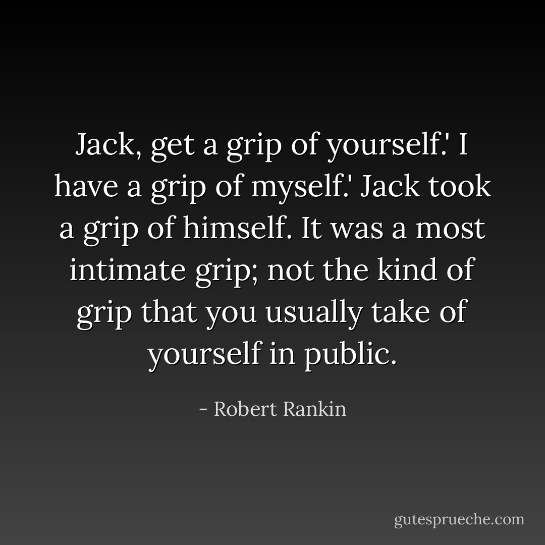 Jack, get a grip of yourself.'<br />I have a grip of myself.' Jack took a grip of himself. It was a most intimate grip; not the kind of grip that you usually take of yourself in public. - Robert Rankin