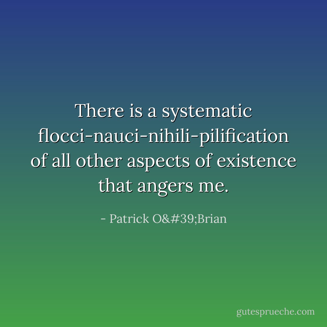 There is a systematic flocci-nauci-nihili-pilification of all other aspects of existence that angers me. - Patrick O'Brian