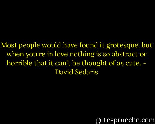 Most people would have found it grotesque, but when you're in love nothing is so abstract or horrible that it can't be thought of as cute. - David Sedaris
