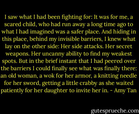 I saw what I had been fighting for: It was for me, a scared child, who had run away a long time ago to what I had imagined was a safer place. And hiding in this place, behind my invisible barriers, I knew what lay on the other side: Her side attacks. Her secret weapons. Her uncanny ability to find my weakest spots. But in the brief instant that I had peered over the barriers I could finally see what was finally there: an old woman, a wok for her armor, a knitting needle for her sword, getting a little crabby as she waited patiently for her daughter to invite her in. - Amy Tan