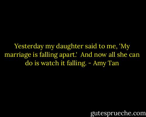 Yesterday my daughter said to me, 'My marriage is falling apart.' <br />And now all she can do is watch it falling. - Amy Tan