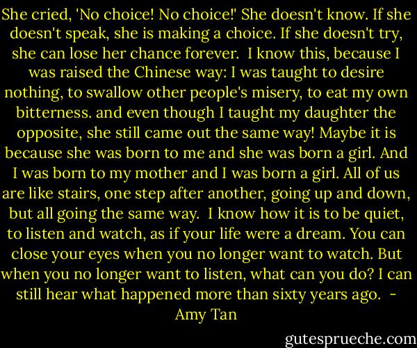 She cried, 'No choice! No choice!' She doesn't know. If she doesn't speak, she is making a choice. If she doesn't try, she can lose her chance forever. <br />I know this, because I was raised the Chinese way: I was taught to desire nothing, to swallow other people's misery, to eat my own bitterness.<br />and even though I taught my daughter the opposite, she still came out the same way! Maybe it is because she was born to me and she was born a girl. And I was born to my mother and I was born a girl. All of us are like stairs, one step after another, going up and down, but all going the same way. <br />I know how it is to be quiet, to listen and watch, as if your life were a dream. You can close your eyes when you no longer want to watch. But when you no longer want to listen, what can you do? I can still hear what happened more than sixty years ago.  - Amy Tan