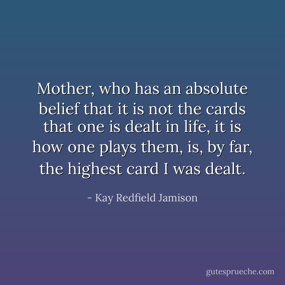 Mother, who has an absolute belief that it is not the cards that one is dealt in life, it is how one plays them, is, by far, the highest card I was dealt. - Kay Redfield Jamison