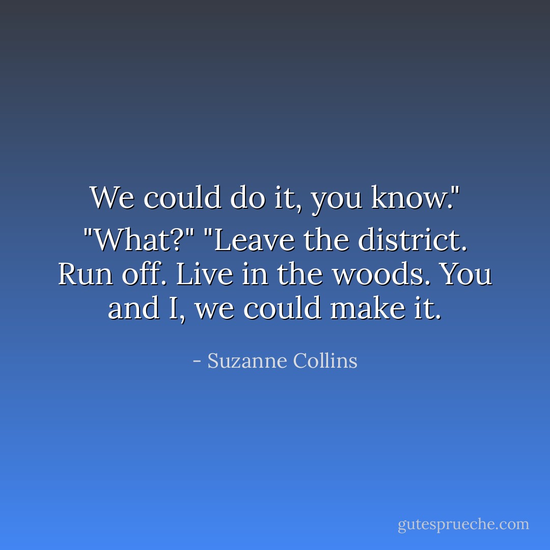 We could do it, you know."<br />"What?"<br />"Leave the district. Run off. Live in the woods. You and I, we could make it. - Suzanne Collins