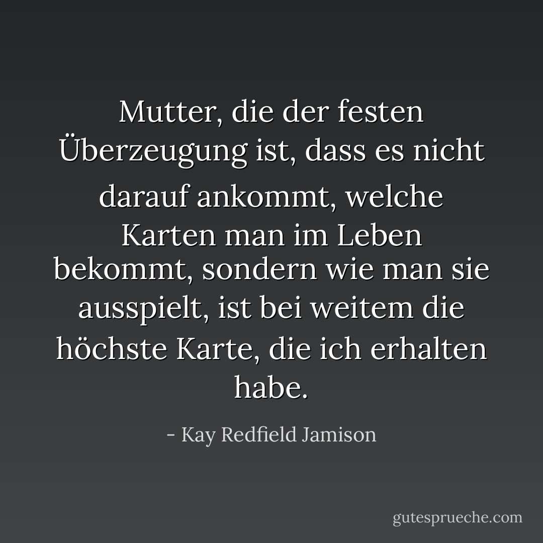 Mutter, die der festen Überzeugung ist, dass es nicht darauf ankommt, welche Karten man im Leben bekommt, sondern wie man sie ausspielt, ist bei weitem die höchste Karte, die ich erhalten habe. - Kay Redfield Jamison<