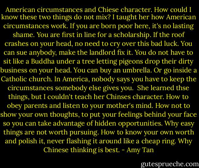American circumstances and Chiese character. How could I know these two things do not mix?<br />I taught her how American circumstances work. If you are born poor here, it's no lasting shame. You are first in line for a scholarship. If the roof crashes on your head, no need to cry over this bad luck. You can sue anybody, make the landlord fix it. You do not have to sit like a Buddha under a tree letting pigeons drop their dirty business on your head. You can buy an umbrella. Or go inside a Catholic church. In America, nobody says you have to keep the circumstances somebody else gives you. <br />She learned thse things, but I couldn't teach her Chinses character. How to obey parents and listen to your mother's mind. How not to show your own thoughts, to put your feelings behind your face so you can take advantage of hidden opportunities. Why easy things are not worth pursuing. How to know your own worth and polish it, never flashing it around like a cheap ring. Why Chinese thinking is best. - Amy Tan