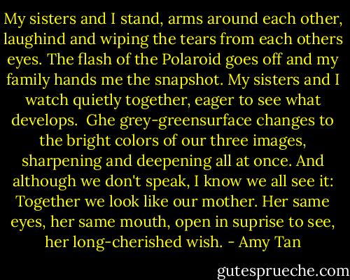 My sisters and I stand, arms around each other, laughind and wiping the tears from each others eyes. The flash of the Polaroid goes off and my family hands me the snapshot. My sisters and I watch quietly together, eager to see what develops. <br />Ghe grey-greensurface changes to the bright colors of our three images, sharpening and deepening all at once. And although we don't speak, I know we all see it: Together we look like our mother. Her same eyes, her same mouth, open in suprise to see, her long-cherished wish. - Amy Tan