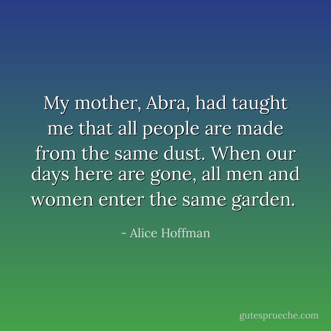 My mother, Abra, had taught me that all people are made from the same dust. When our days here are gone, all men and women enter the same garden.  - Alice Hoffman