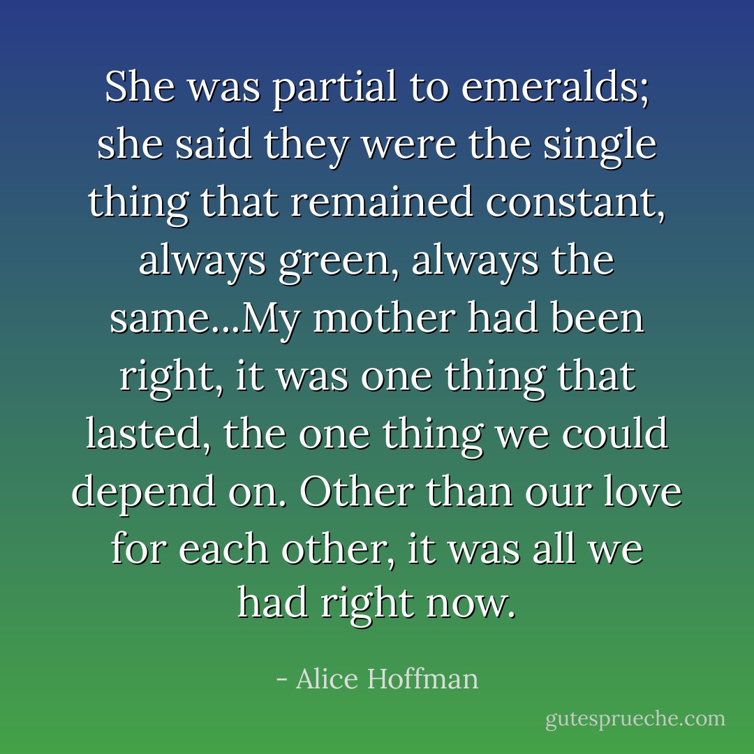 She was partial to emeralds; she said they were the single thing that remained constant, always green, always the same...My mother had been right, it was one thing that lasted, the one thing we could depend on. Other than our love for each other, it was all we had right now. - Alice Hoffman