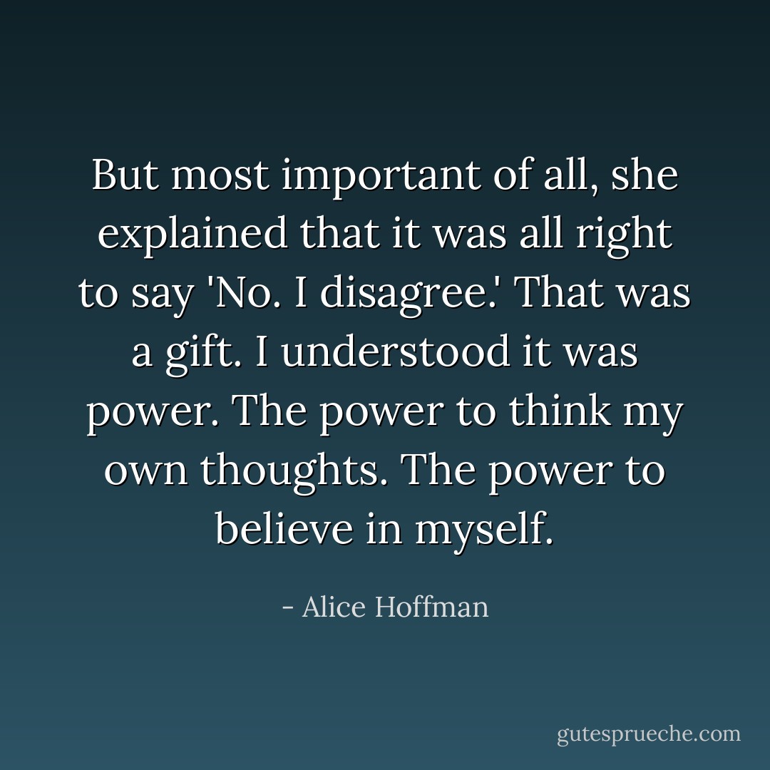 But most important of all, she explained that it was all right to say 'No. I disagree.' That was a gift. I understood it was power. The power to think my own thoughts. The power to believe in myself. - Alice Hoffman