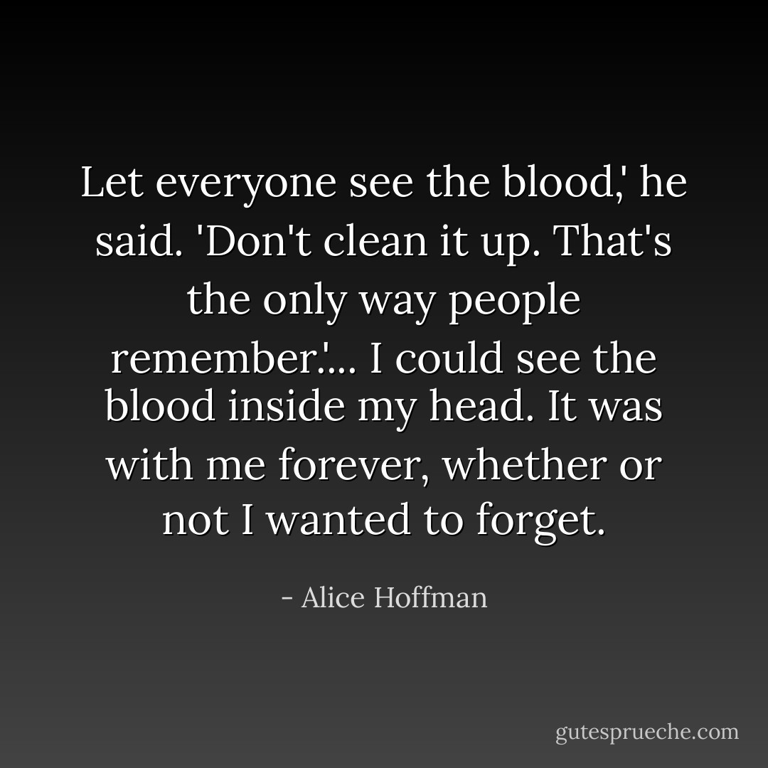 Let everyone see the blood,' he said. 'Don't clean it up. That's the only way people remember.'... I could see the blood inside my head. It was with me forever, whether or not I wanted to forget. - Alice Hoffman