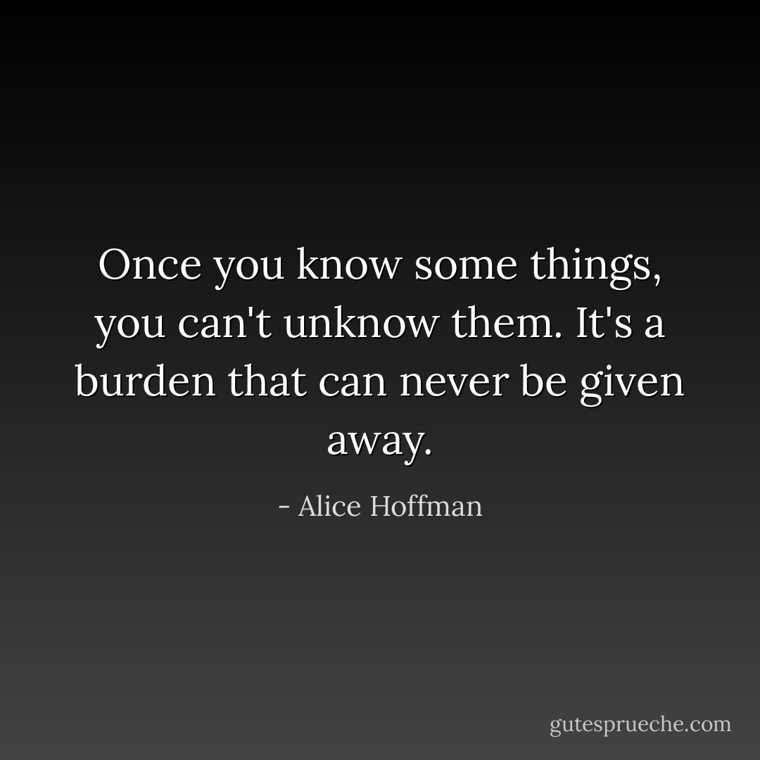 Once you know some things, you can't unknow them. It's a burden that can never be given away. - Alice Hoffman