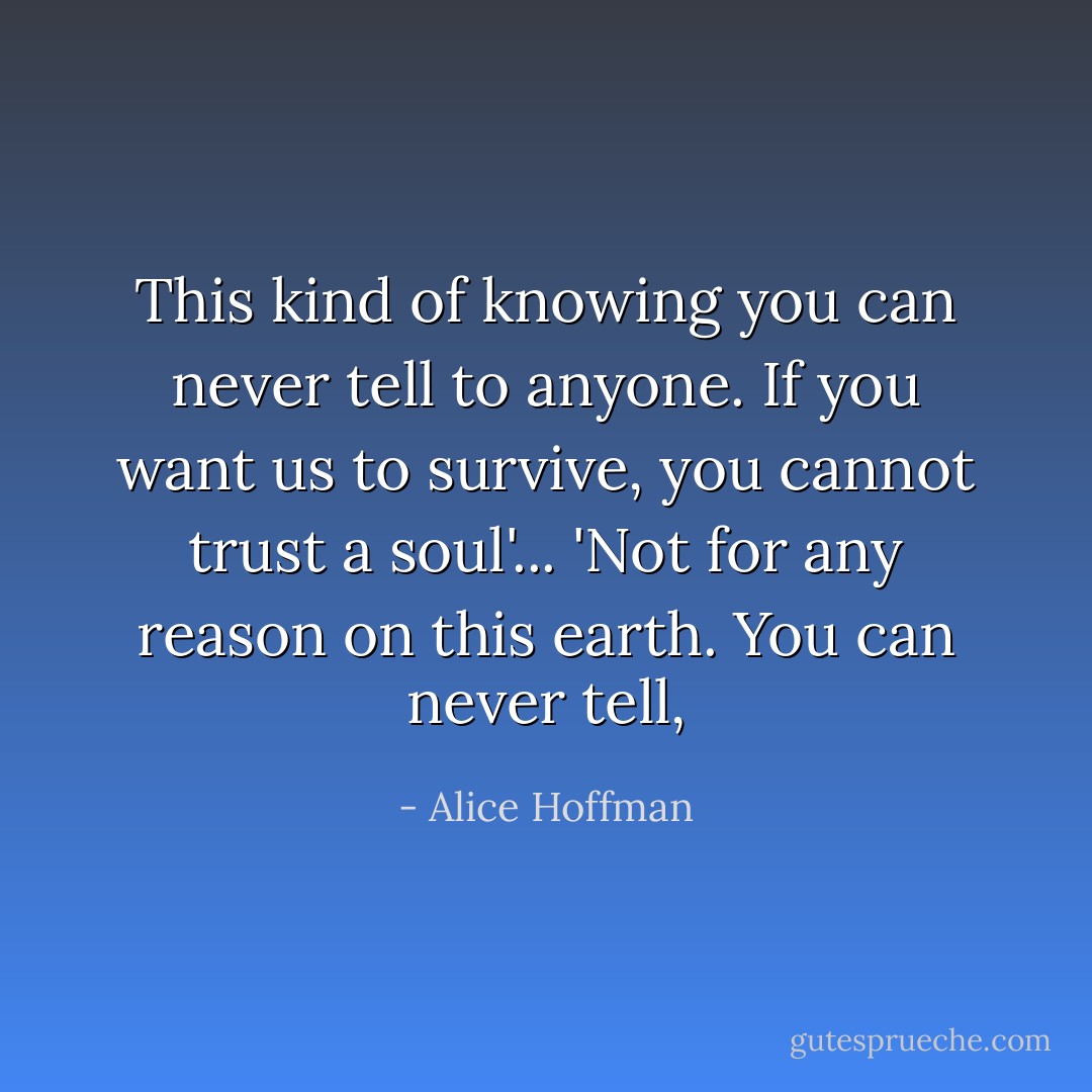 This kind of knowing you can never tell to anyone. If you want us to survive, you cannot trust a soul'... 'Not for any reason on this earth. You can never tell, - Alice Hoffman
