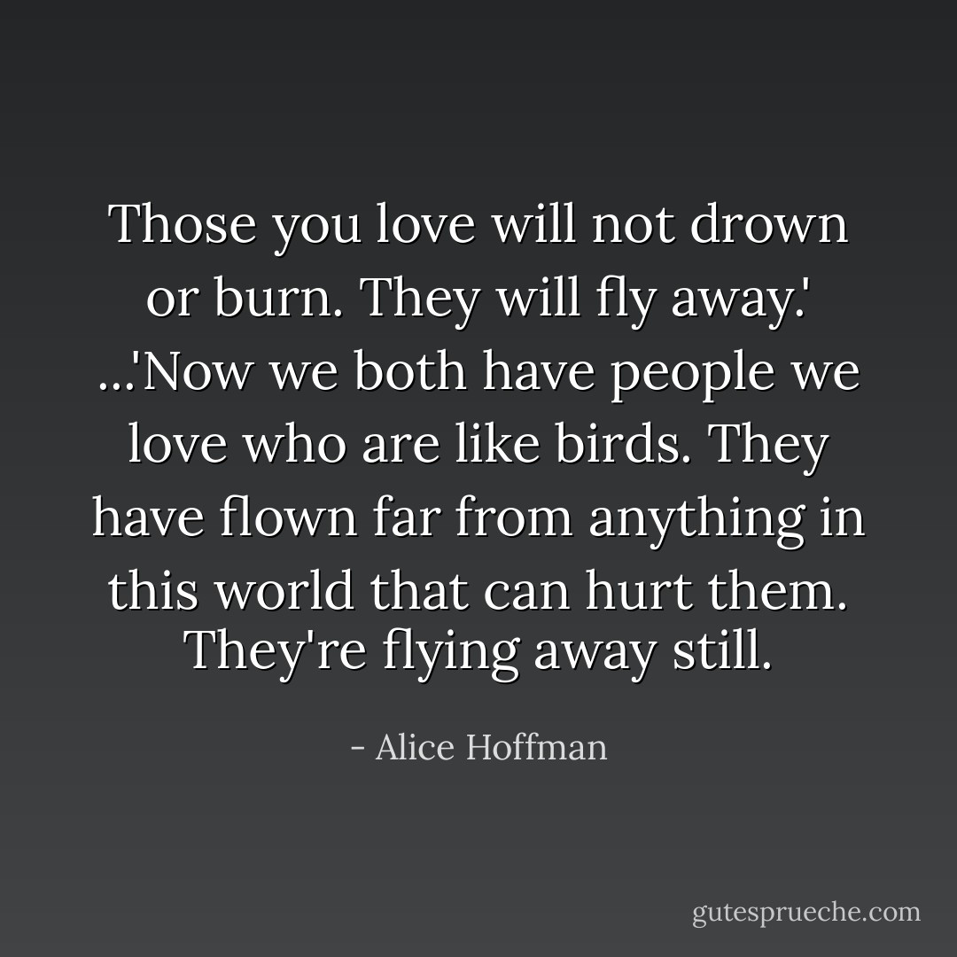 Those you love will not drown or burn. They will fly away.' ...'Now we both have people we love who are like birds. They have flown far from anything in this world that can hurt them. They're flying away still. - Alice Hoffman