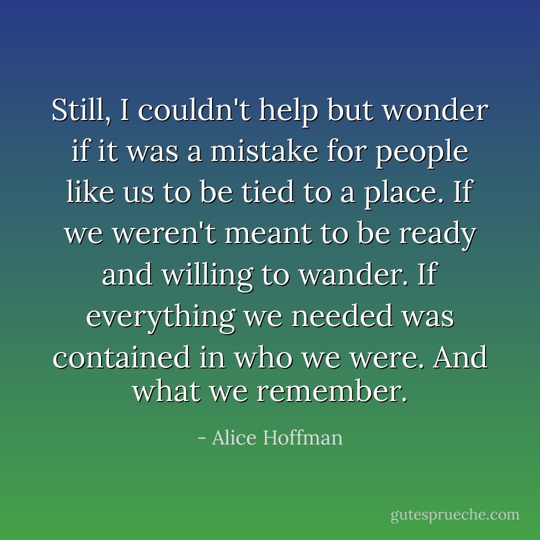 Still, I couldn't help but wonder if it was a mistake for people like us to be tied to a place. If we weren't meant to be ready and willing to wander. If everything we needed was contained in who we were.<br />And what we remember. - Alice Hoffman