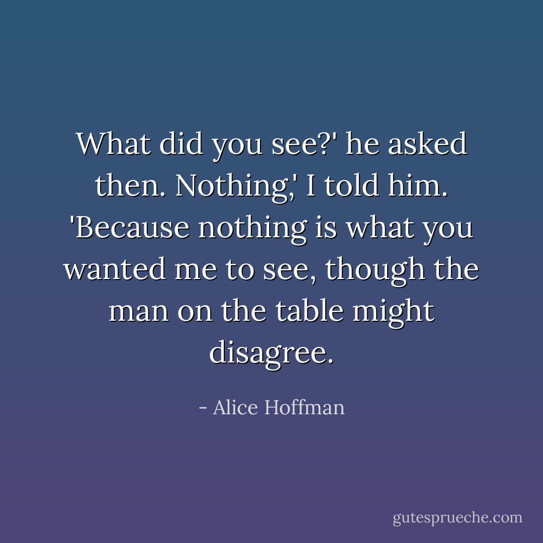 What did you see?' he asked then.<br />Nothing,' I told him. 'Because nothing is what you wanted me to see, though the man on the table might disagree. - Alice Hoffman