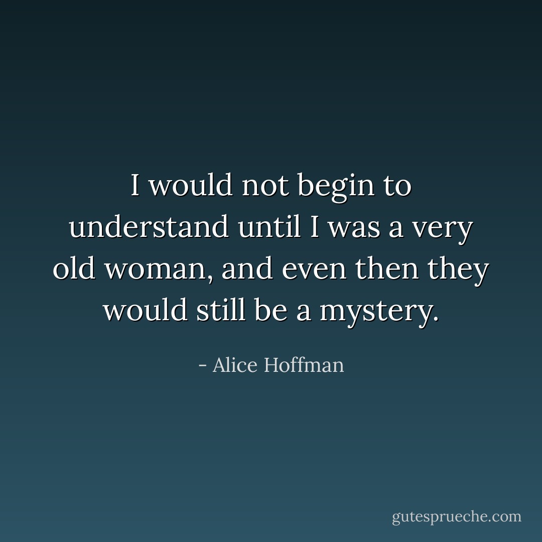 I would not begin to understand until I was a very old woman, and even then they would still be a mystery. - Alice Hoffman