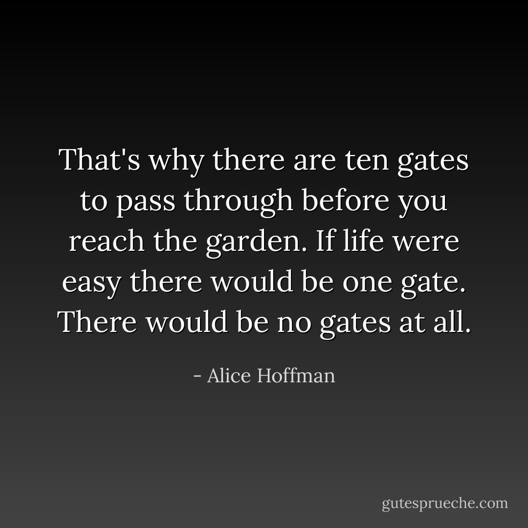 That's why there are ten gates to pass through before you reach the garden. If life were easy there would be one gate. There would be no gates at all. - Alice Hoffman