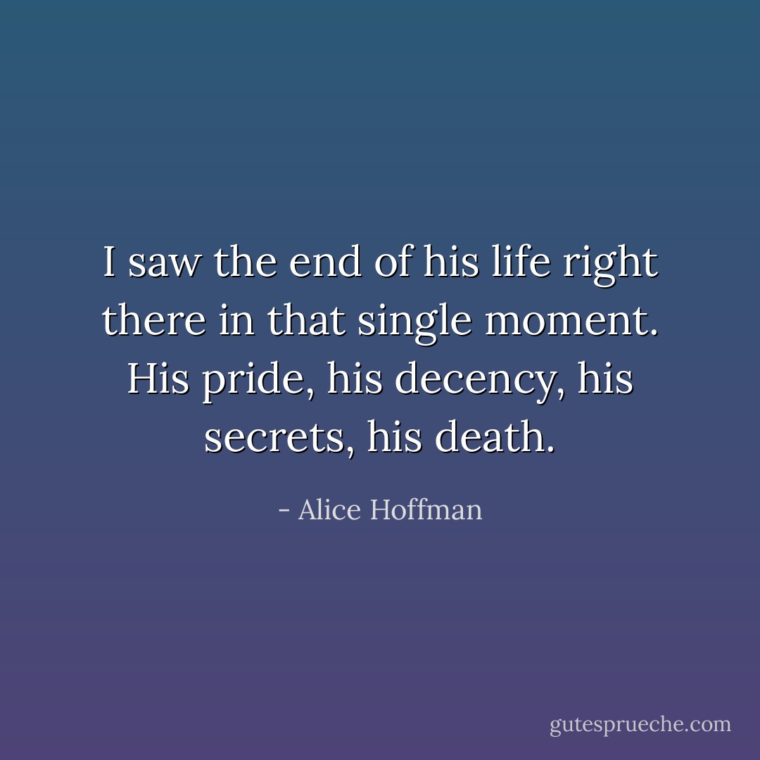 I saw the end of his life right there in that single moment. His pride, his decency, his secrets, his death. - Alice Hoffman