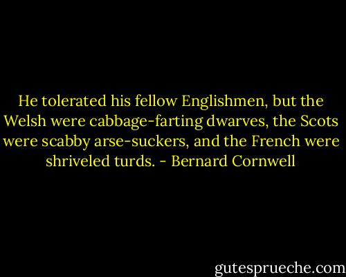 He tolerated his fellow Englishmen, but the Welsh were cabbage-farting dwarves, the Scots were scabby arse-suckers, and the French were shriveled turds. - Bernard Cornwell