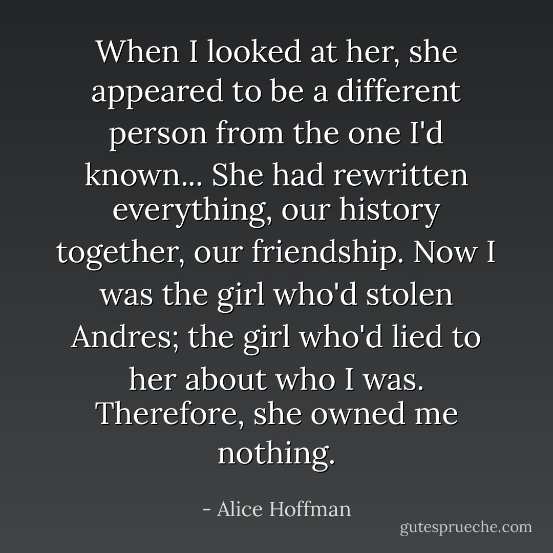 When I looked at her, she appeared to be a different person from the one I'd known... She had rewritten everything, our history together, our friendship. Now I was the girl who'd stolen Andres; the girl who'd lied to her about who I was. Therefore, she owned me nothing. - Alice Hoffman
