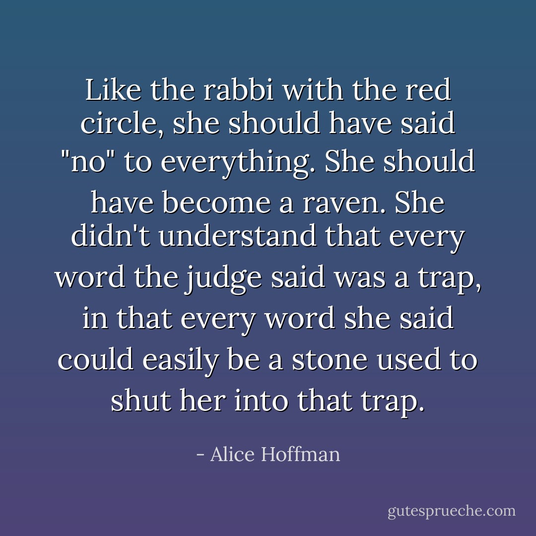 Like the rabbi with the red circle, she should have said "no" to everything. She should have become a raven. She didn't understand that every word the judge said was a trap, in that every word she said could easily be a stone used to shut her into that trap. - Alice Hoffman