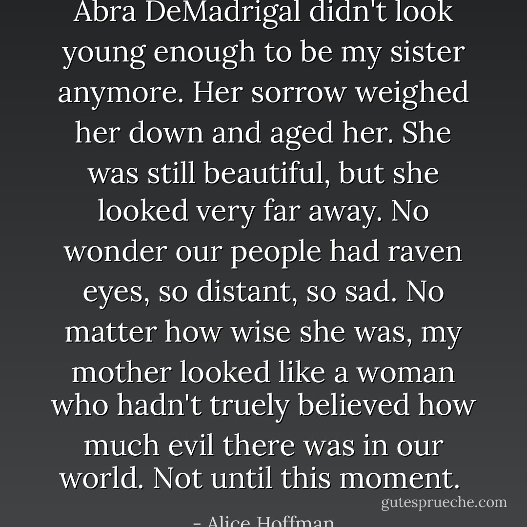 Abra DeMadrigal didn't look young enough to be my sister anymore. Her sorrow weighed her down and aged her. She was still beautiful, but she looked very far away. No wonder our people had raven eyes, so distant, so sad. No matter how wise she was, my mother looked like a woman who hadn't truely believed how much evil there was in our world. Not until this moment.  - Alice Hoffman