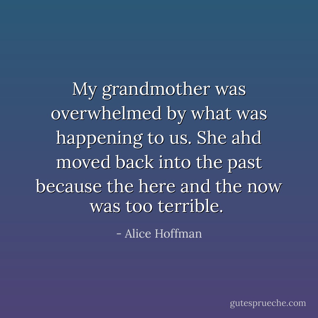 My grandmother was overwhelmed by what was happening to us. She ahd moved back into the past because the here and the now was too terrible.  - Alice Hoffman