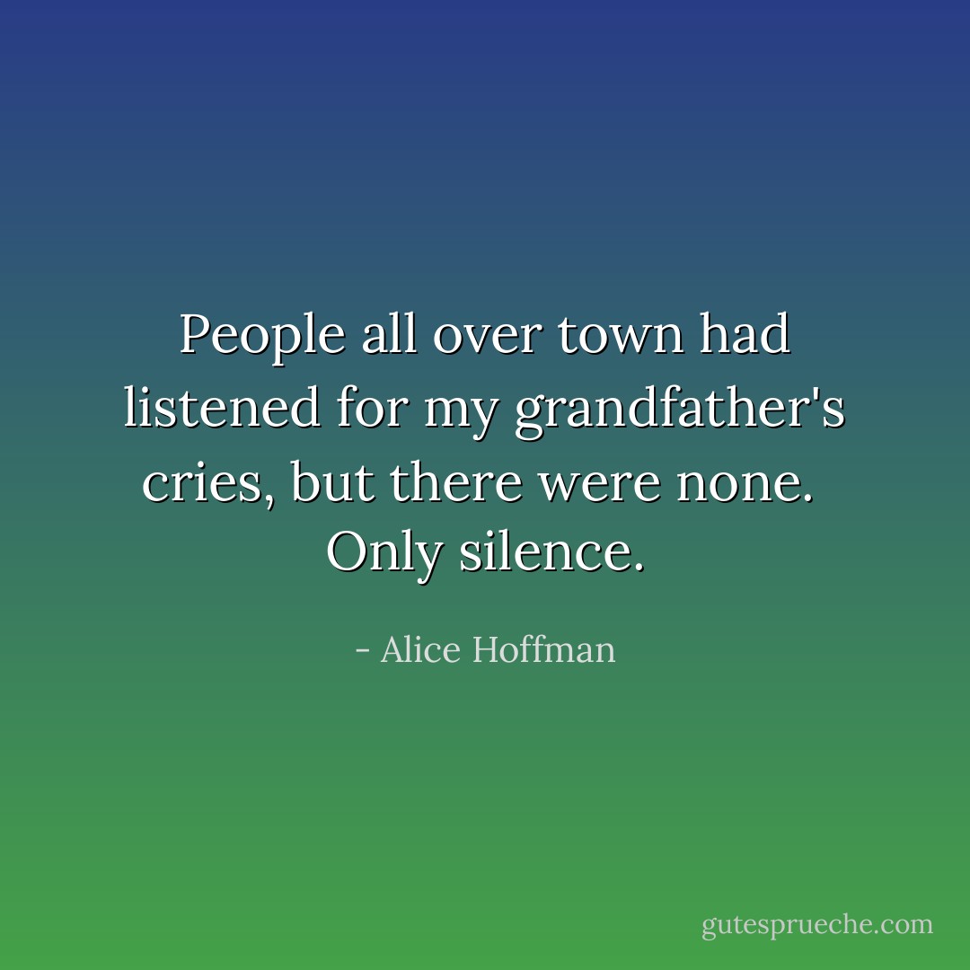 People all over town had listened for my grandfather's cries, but there were none. <br />Only silence. - Alice Hoffman