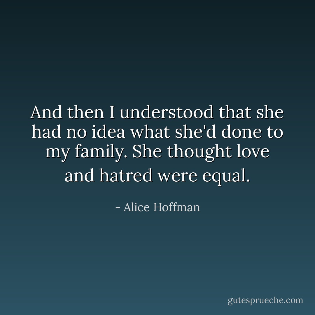 And then I understood that she had no idea what she'd done to my family. She thought love and hatred were equal. - Alice Hoffman