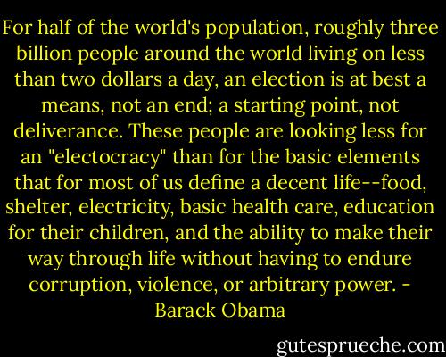For half of the world's population, roughly three billion people around the world living on less than two dollars a day, an election is at best a means, not an end; a starting point, not deliverance. These people are looking less for an "electocracy" than for the basic elements that for most of us define a decent life--food, shelter, electricity, basic health care, education for their children, and the ability to make their way through life without having to endure corruption, violence, or arbitrary power. - Barack Obama