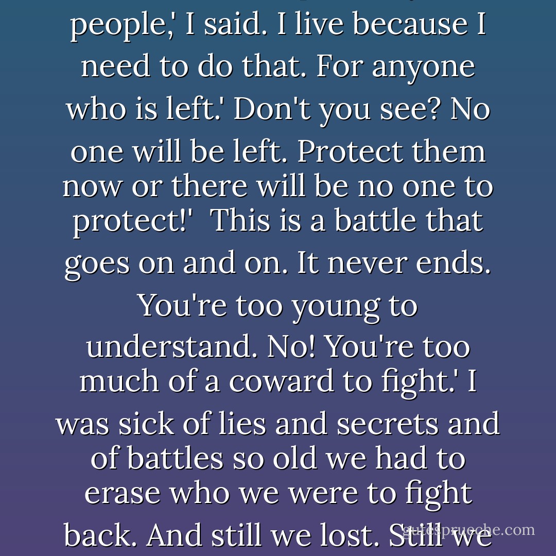 I thought you were supposed to be the champion of your people,' I said.<br />I live because I need to do that. For anyone who is left.'<br />Don't you see? No one will be left. Protect them now or there will be no one to protect!' <br />This is a battle that goes on and on. It never ends. You're too young to understand.<br />No! You're too much of a coward to fight.'<br />I was sick of lies and secrets and of battles so old we had to erase who we were to fight back. And still we lost. Still we were tied to posts. - Alice Hoffman