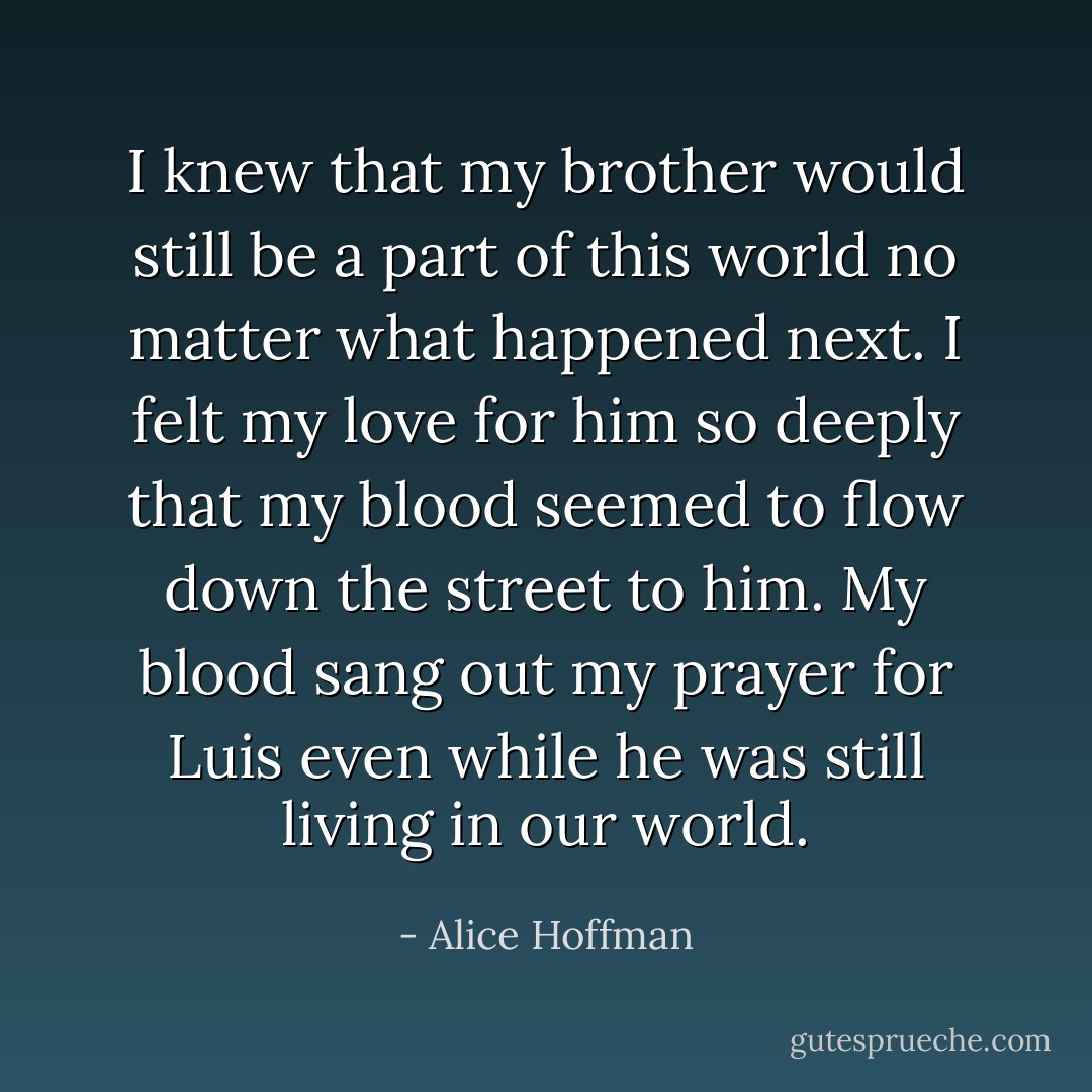 I knew that my brother would still be a part of this world no matter what happened next. I felt my love for him so deeply that my blood seemed to flow down the street to him. My blood sang out my prayer for Luis even while he was still living in our world. - Alice Hoffman