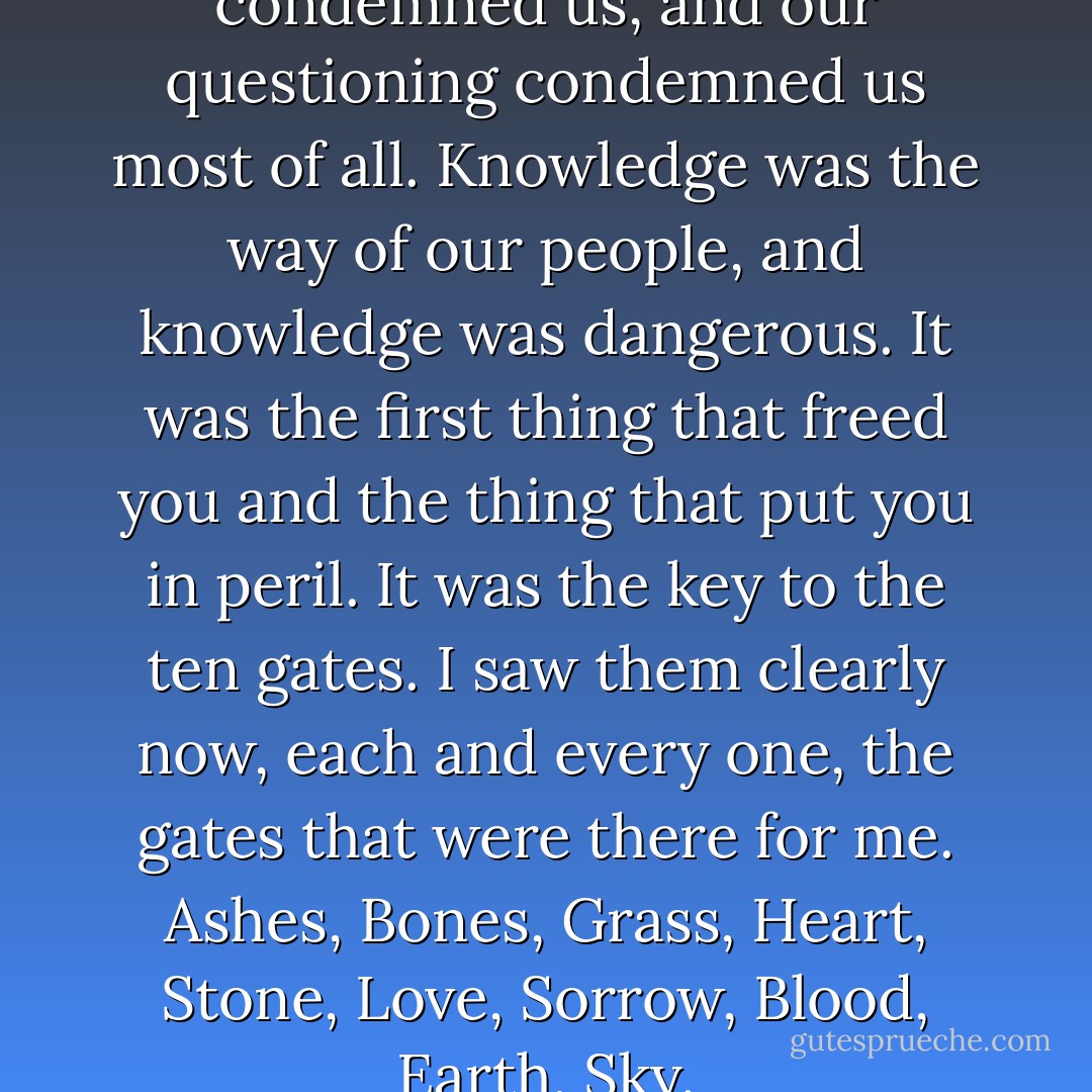 Everything we knew condemned us, and our questioning condemned us most of all. Knowledge was the way of our people, and knowledge was dangerous. It was the first thing that freed you and the thing that put you in peril. It was the key to the ten gates. I saw them clearly now, each and every one, the gates that were there for me. Ashes, Bones, Grass, Heart, Stone, Love, Sorrow, Blood, Earth, Sky. - Alice Hoffman