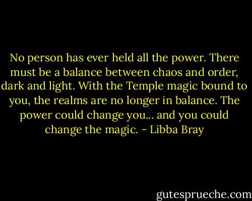 No person has ever held all the power. There must be a balance between chaos and order, dark and light. With the Temple magic bound to you, the realms are no longer in balance. The power could change you... and you could change the magic. - Libba Bray