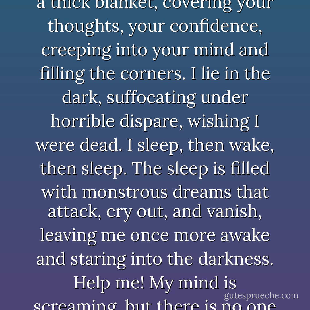 I know why people die of hopelessness. It comes on like a thick blanket, covering your thoughts, your confidence, creeping into your mind and filling the corners. I lie in the dark, suffocating under horrible dispare, wishing I were dead. I sleep, then wake, then sleep. The sleep is filled with monstrous dreams that attack, cry out, and vanish, leaving me once more awake and staring into the darkness. Help me! My mind is screaming, but there is no one to hear. - Joan Lowery Nixon