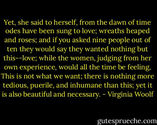 Yet, she said to herself, from the dawn of time odes have been sung to love; wreaths heaped and roses; and if you asked nine people out of ten they would say they wanted nothing but this--love; while the women, judging from her own experience, would all the time be feeling, This is not what we want; there is nothing more tedious, puerile, and inhumane than this; yet it is also beautiful and necessary. - Virginia Woolf
