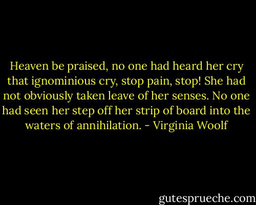 Heaven be praised, no one had heard her cry that ignominious cry, stop pain, stop! She had not obviously taken leave of her senses. No one had seen her step off her strip of board into the waters of annihilation. - Virginia Woolf