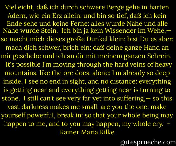 Vielleicht, daß ich durch schwere Berge gehe<br />in harten Adern, wie ein Erz allein;<br />und bin so tief, daß ich kein Ende sehe<br />und keine Ferne: alles wurde Nähe<br />und alle Nähe wurde Stein.<br /><br />Ich bin ja kein Wissender im Wehe,—<br />so macht mich dieses große Dunkel klein;<br />bist Du es aber: mach dich schwer, brich ein:<br />daß deine ganze Hand an mir geschehe<br />und ich an dir mit meinem ganzen Schrein.<br /><br /><br /><br />It's possible I'm moving through the hard veins<br />of heavy mountains, like the ore does, alone;<br />I'm already so deep inside, I see no end in sight,<br />and no distance: everything is getting near<br />and everything getting near is turning to stone.<br /><br />I still can't see very far yet into suffering,—<br />so this vast darkness makes me small;<br />are you the one: make yourself powerful, break in:<br />so that your whole being may happen to me,<br />and to you may happen, my whole cry.  - Rainer Maria Rilke