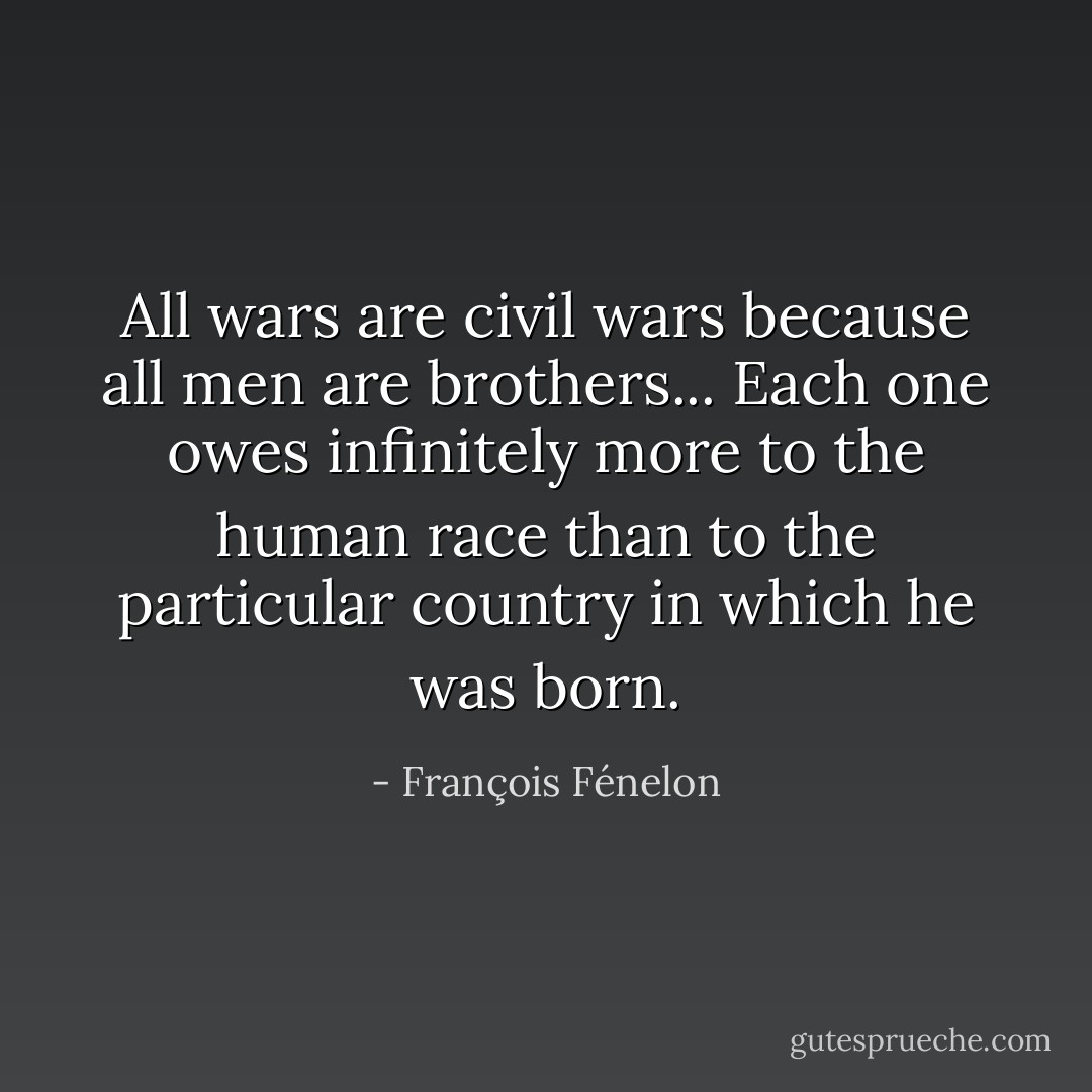 All wars are civil wars because all men are brothers... Each one owes infinitely more to the human race than to the particular country in which he was born. - François Fénelon